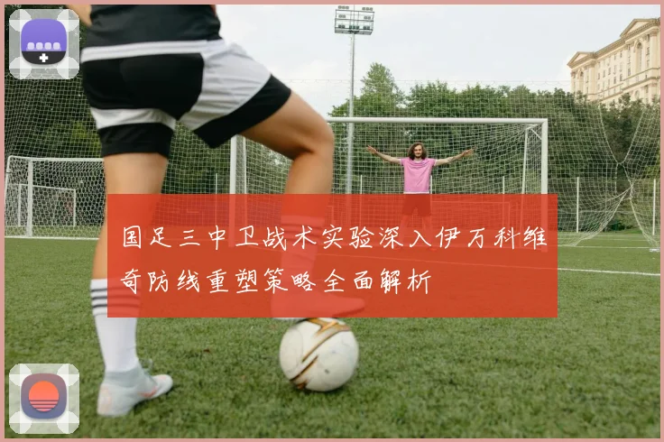 国足三中卫战术实验深入伊万科维奇防线重塑策略全面解析
