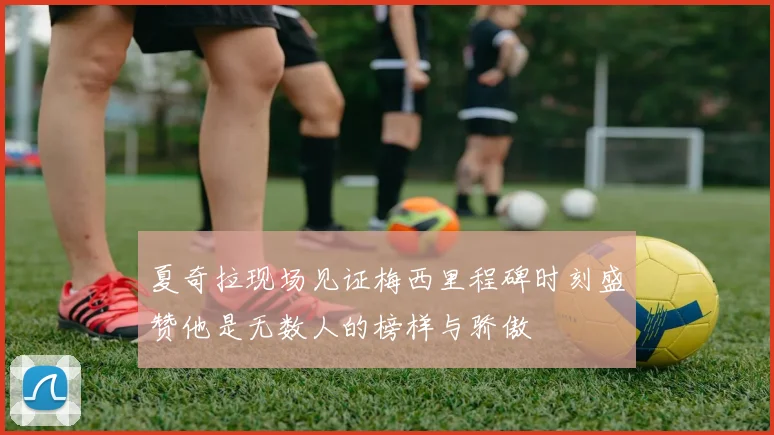 夏奇拉现场见证梅西里程碑时刻盛赞他是无数人的榜样与骄傲