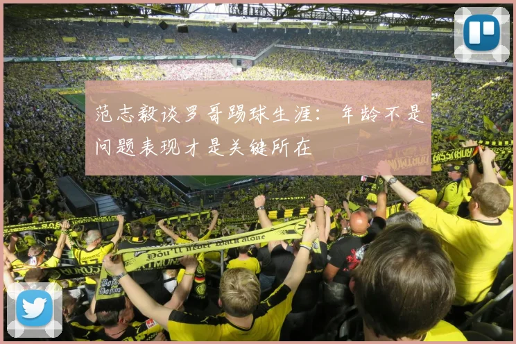 范志毅谈罗哥踢球生涯：年龄不是问题表现才是关键所在