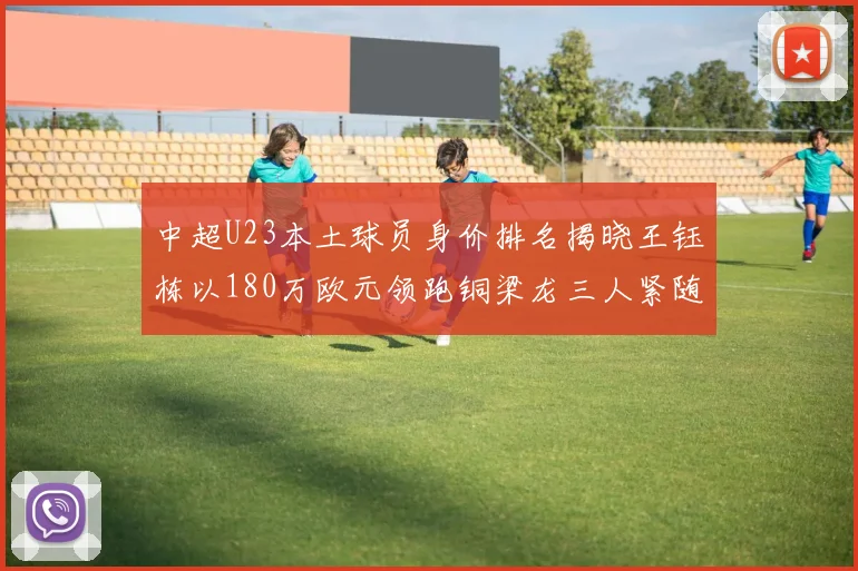 中超U23本土球员身价排名揭晓王钰栋以180万欧元领跑铜梁龙三人紧随其后