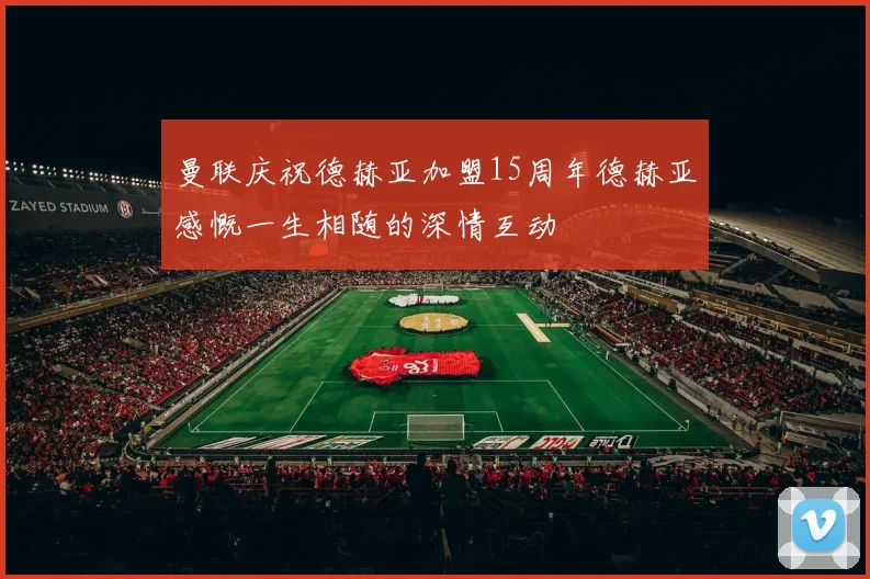 曼联庆祝德赫亚加盟15周年德赫亚感慨一生相随的深情互动