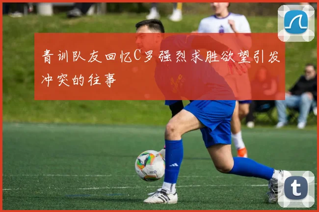 青训队友回忆C罗强烈求胜欲望引发冲突的往事
