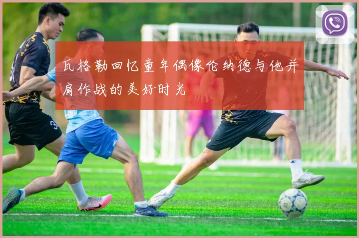瓦格勒回忆童年偶像伦纳德与他并肩作战的美好时光