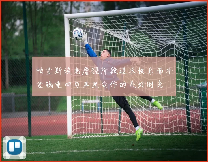 帕金斯谈老詹现阶段追求快乐而非金钱重回与库里合作的美好时光