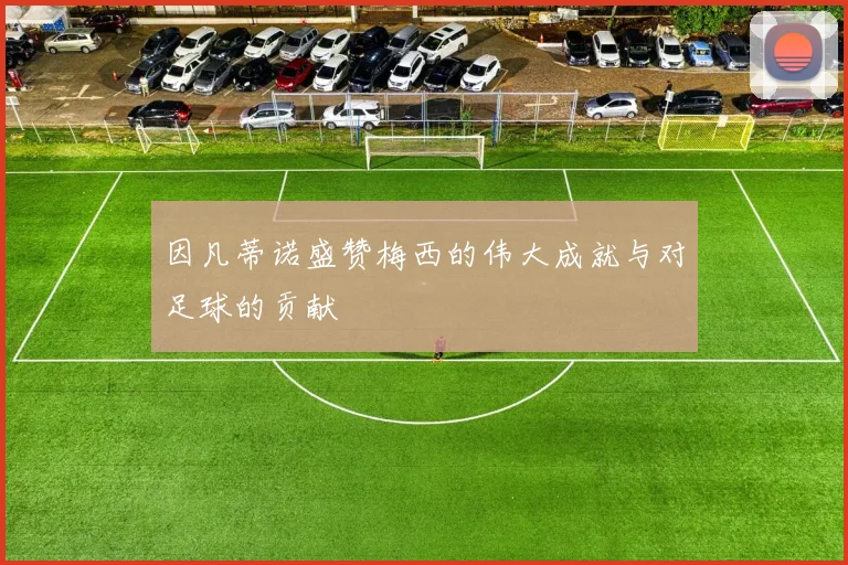 因凡蒂诺盛赞梅西的伟大成就与对足球的贡献