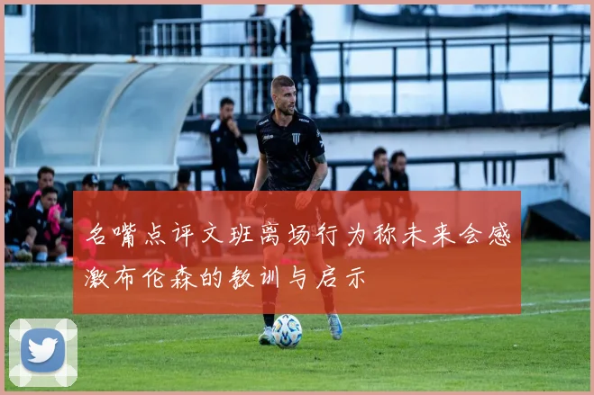 名嘴点评文班离场行为称未来会感激布伦森的教训与启示