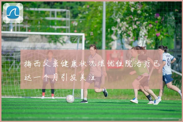 梅西父亲健康状况堪忧住院治疗已达一个月引发关注