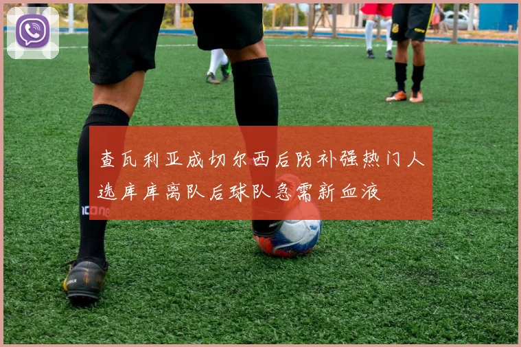 查瓦利亚成切尔西后防补强热门人选库库离队后球队急需新血液