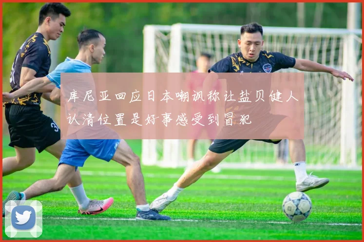 库尼亚回应日本嘲讽称让盐贝健人认清位置是好事感受到冒犯