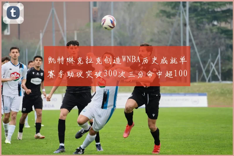 凯特琳克拉克创造WNBA历史成就单赛季助攻突破300次三分命中超100个