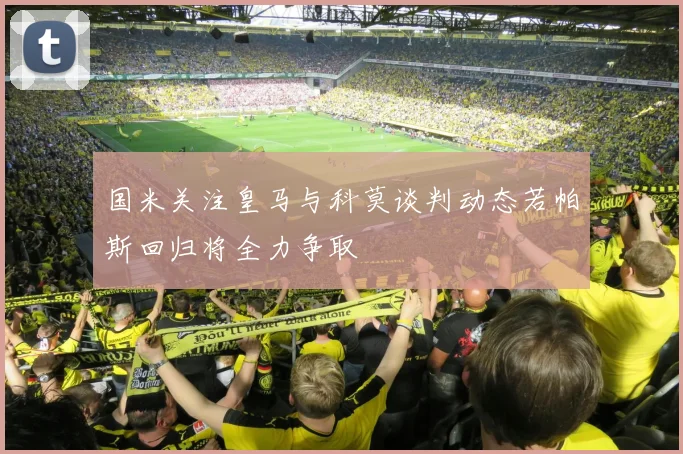 国米关注皇马与科莫谈判动态若帕斯回归将全力争取