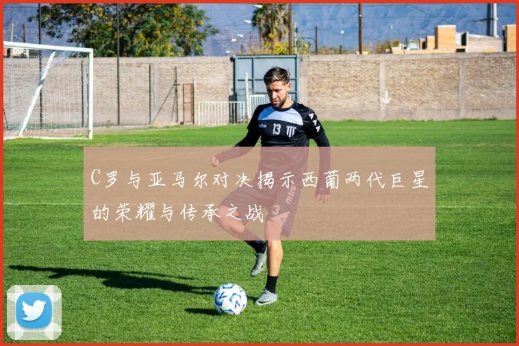 C罗与亚马尔对决揭示西葡两代巨星的荣耀与传承之战