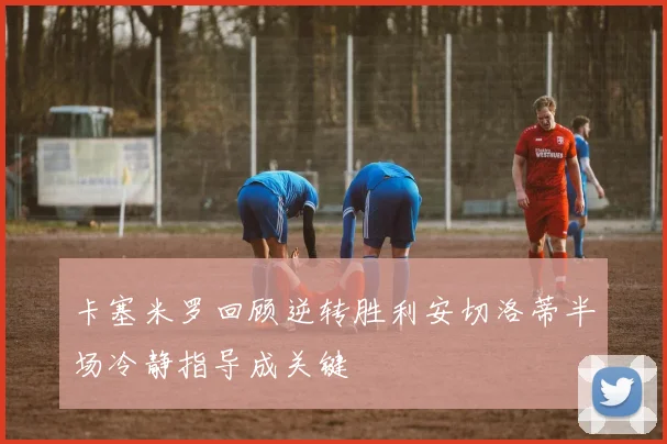卡塞米罗回顾逆转胜利安切洛蒂半场冷静指导成关键